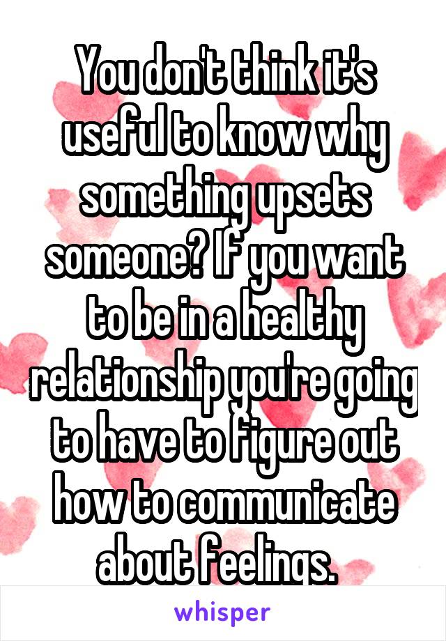 You don't think it's useful to know why something upsets someone? If you want to be in a healthy relationship you're going to have to figure out how to communicate about feelings.  