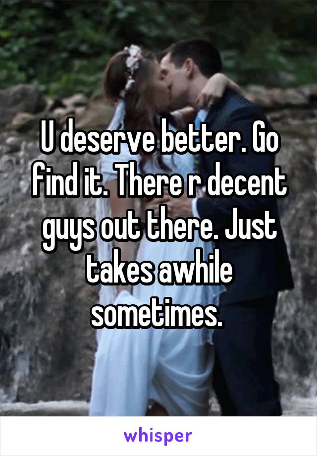 U deserve better. Go find it. There r decent guys out there. Just takes awhile sometimes. 