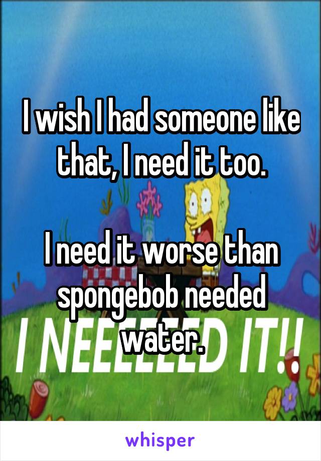 I wish I had someone like that, I need it too.

I need it worse than spongebob needed water.