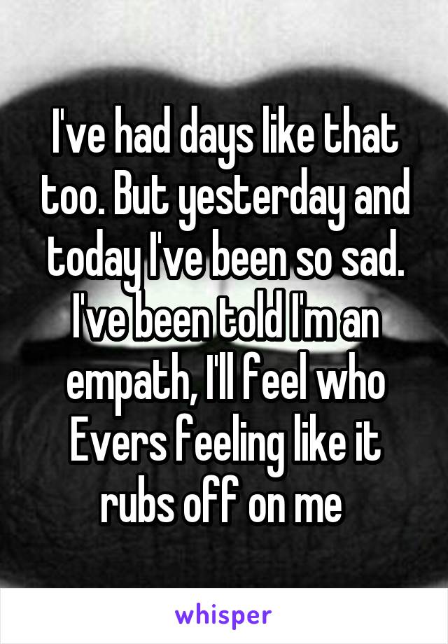 I've had days like that too. But yesterday and today I've been so sad. I've been told I'm an empath, I'll feel who Evers feeling like it rubs off on me 