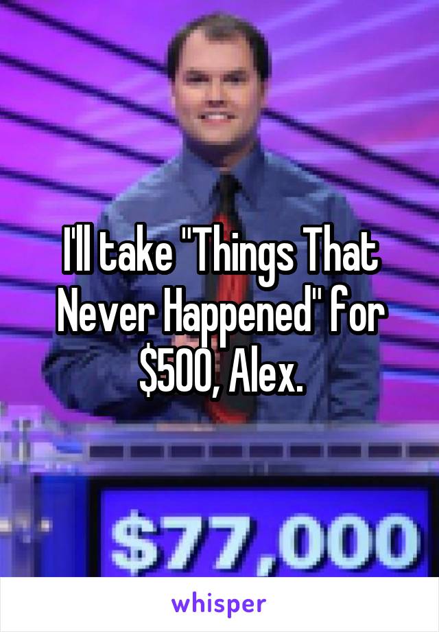 I'll take "Things That Never Happened" for $500, Alex.