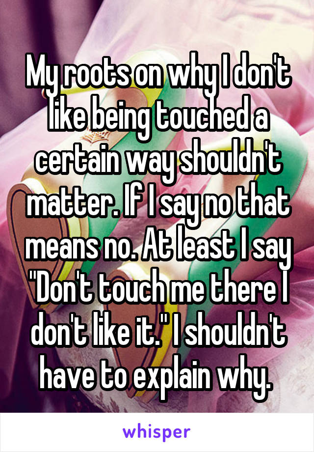 My roots on why I don't like being touched a certain way shouldn't matter. If I say no that means no. At least I say "Don't touch me there I don't like it." I shouldn't have to explain why. 