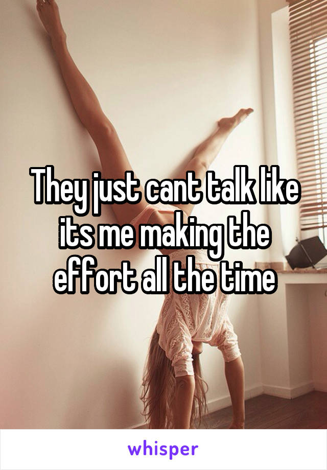 They just cant talk like its me making the effort all the time