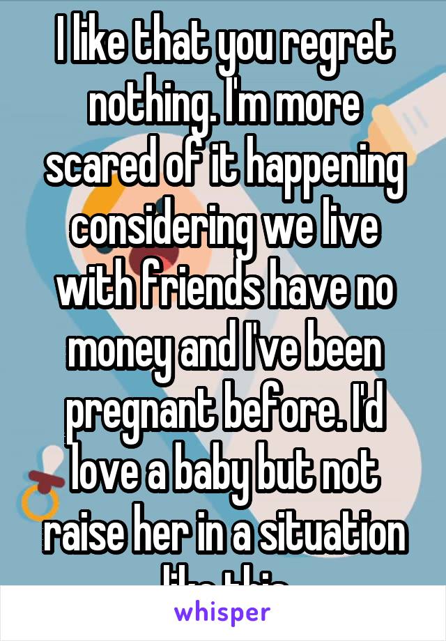 I like that you regret nothing. I'm more scared of it happening considering we live with friends have no money and I've been pregnant before. I'd love a baby but not raise her in a situation like this