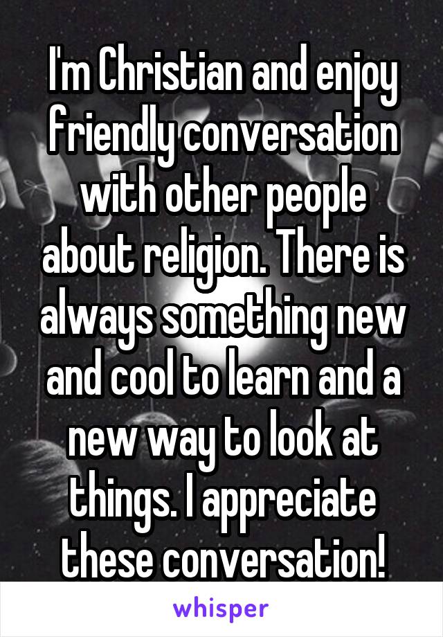 I'm Christian and enjoy friendly conversation with other people about religion. There is always something new and cool to learn and a new way to look at things. I appreciate these conversation!