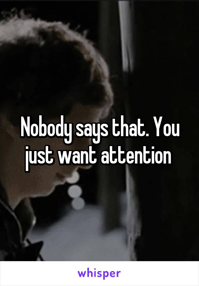 Nobody says that. You just want attention 