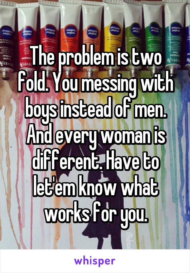 The problem is two fold. You messing with boys instead of men. And every woman is different. Have to let'em know what works for you.