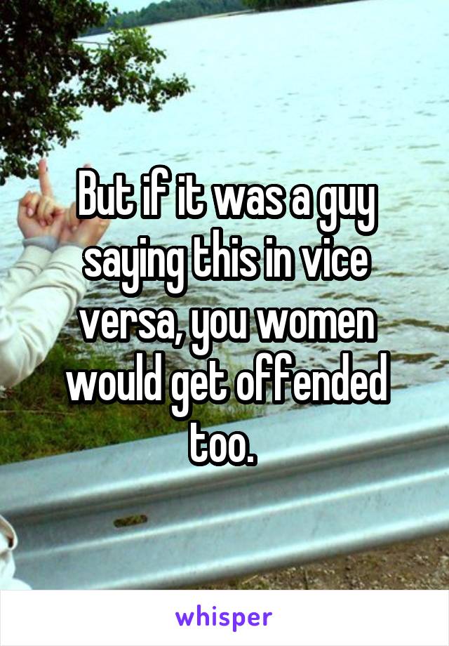 But if it was a guy saying this in vice versa, you women would get offended too. 