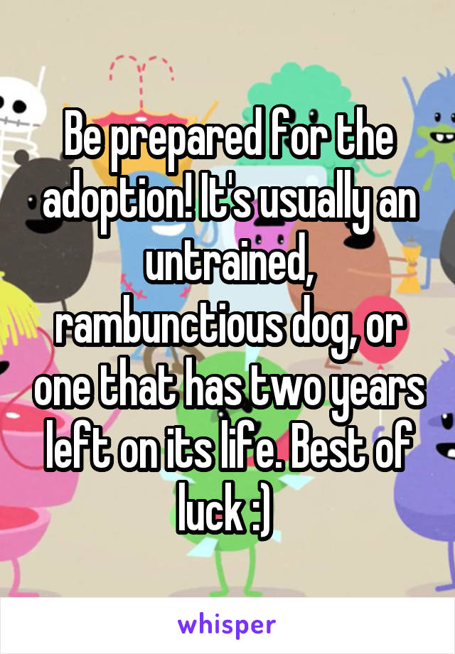 Be prepared for the adoption! It's usually an untrained, rambunctious dog, or one that has two years left on its life. Best of luck :) 