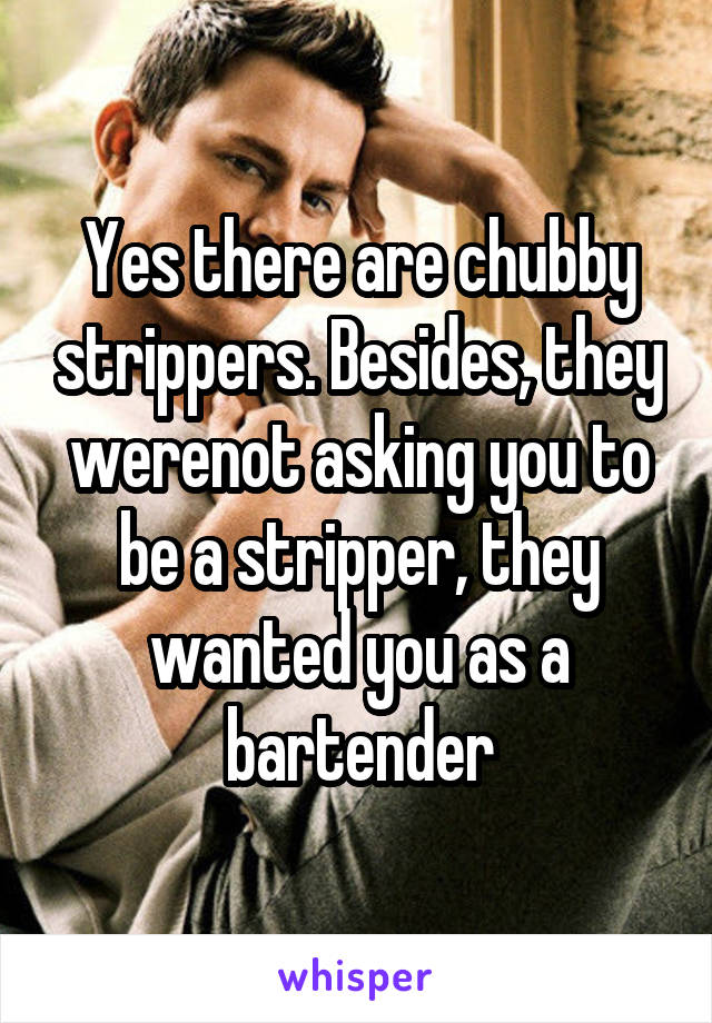Yes there are chubby strippers. Besides, they werenot asking you to be a stripper, they wanted you as a bartender