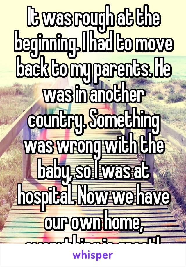 It was rough at the beginning. I had to move back to my parents. He was in another country. Something was wrong with the baby, so I was at hospital. Now we have our own home, everything is great! 