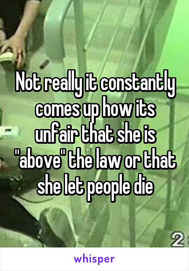 Not really it constantly comes up how its unfair that she is "above" the law or that she let people die