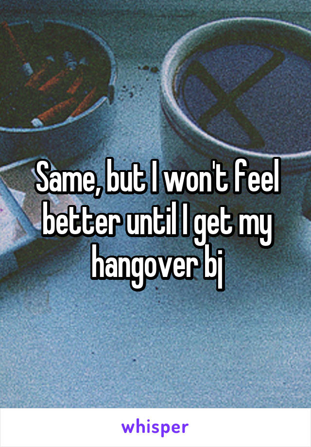 Same, but I won't feel better until I get my hangover bj