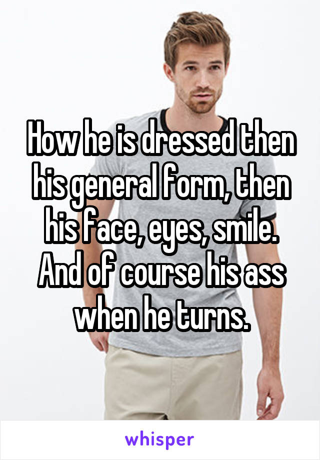 How he is dressed then his general form, then his face, eyes, smile. And of course his ass when he turns.