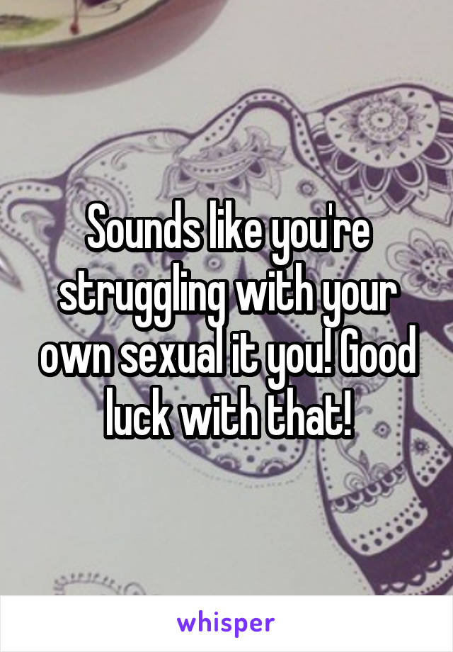 Sounds like you're struggling with your own sexual it you! Good luck with that!