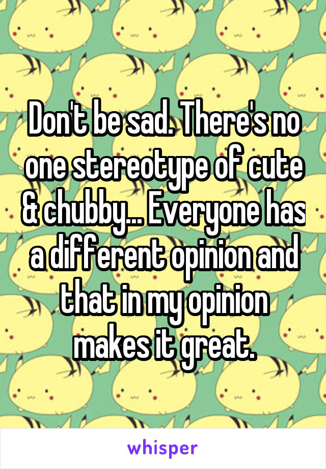 Don't be sad. There's no one stereotype of cute & chubby... Everyone has a different opinion and that in my opinion makes it great.