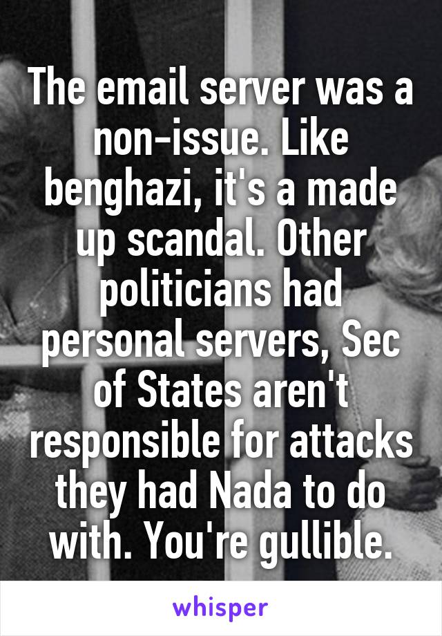 The email server was a non-issue. Like benghazi, it's a made up scandal. Other politicians had personal servers, Sec of States aren't responsible for attacks they had Nada to do with. You're gullible.