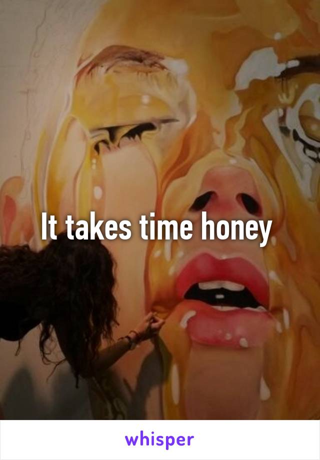 It takes time honey 