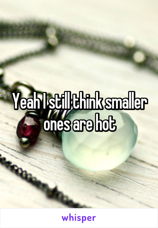 Yeah I still think smaller ones are hot