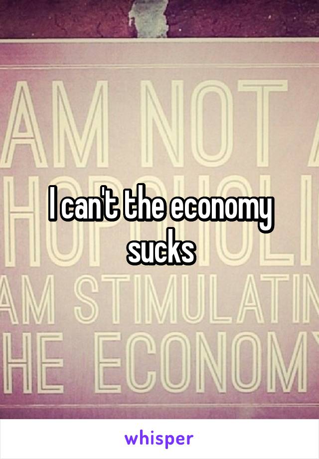 I can't the economy sucks