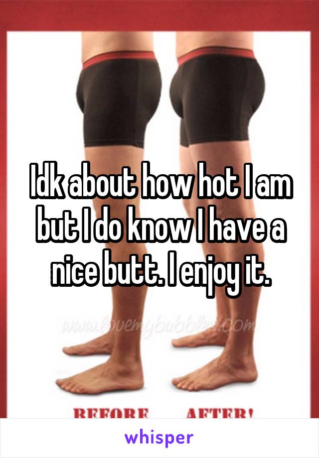 Idk about how hot I am but I do know I have a nice butt. I enjoy it.