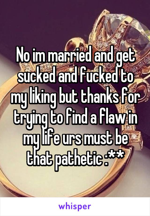 No im married and get sucked and fucked to my liking but thanks for trying to find a flaw in my life urs must be that pathetic :**