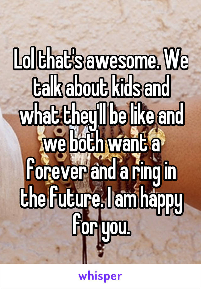 Lol that's awesome. We talk about kids and what they'll be like and we both want a forever and a ring in the future. I am happy for you.