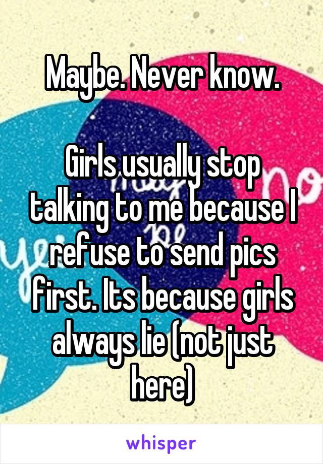 Maybe. Never know.

Girls usually stop talking to me because I refuse to send pics first. Its because girls always lie (not just here)