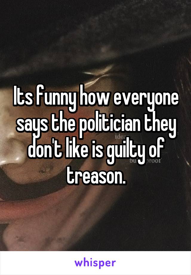 Its funny how everyone says the politician they don't like is guilty of treason.