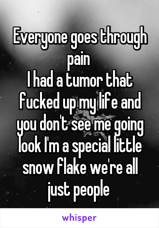 Everyone goes through pain 
I had a tumor that fucked up my life and you don't see me going look I'm a special little snow flake we're all just people 
