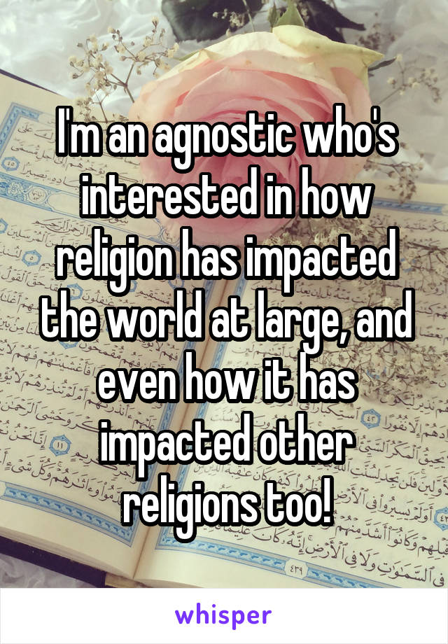 I'm an agnostic who's interested in how religion has impacted the world at large, and even how it has impacted other religions too!