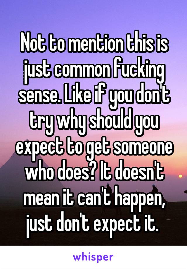 Not to mention this is just common fucking sense. Like if you don't try why should you expect to get someone who does? It doesn't mean it can't happen, just don't expect it. 