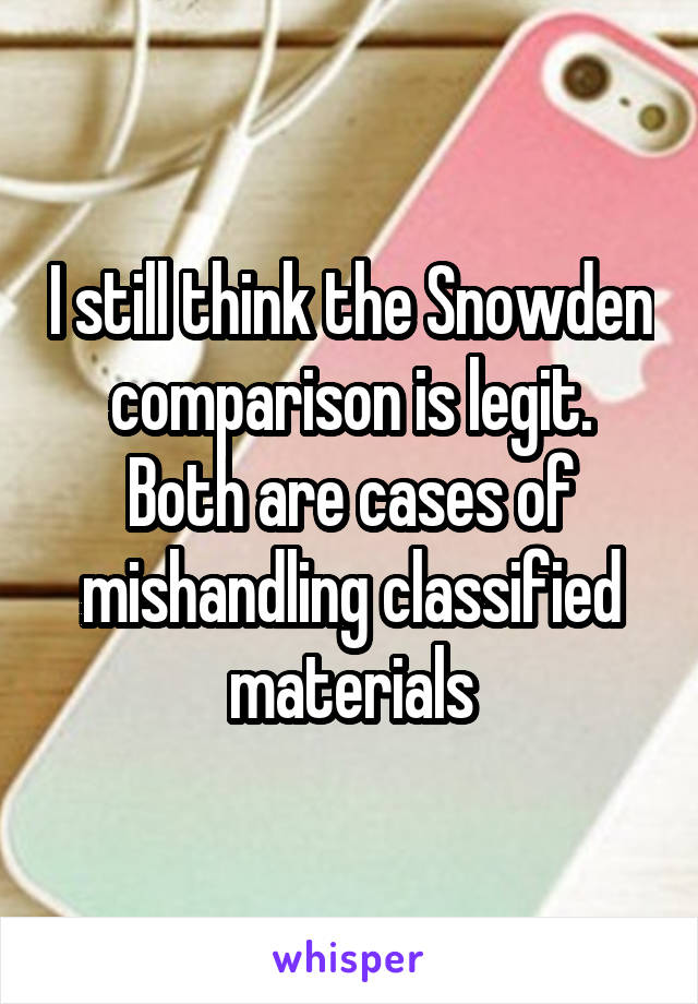 I still think the Snowden comparison is legit. Both are cases of mishandling classified materials