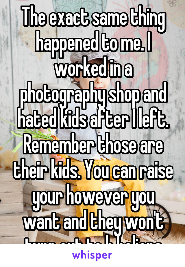 The exact same thing happened to me. I worked in a photography shop and hated kids after I left. Remember those are their kids. You can raise your however you want and they won't turn out to b helions