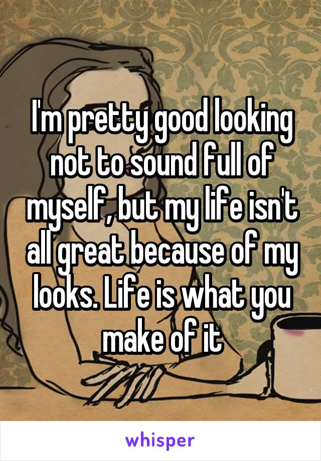 I'm pretty good looking not to sound full of myself, but my life isn't all great because of my looks. Life is what you make of it