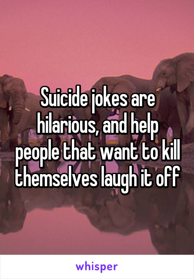 Suicide jokes are hilarious, and help people that want to kill themselves laugh it off