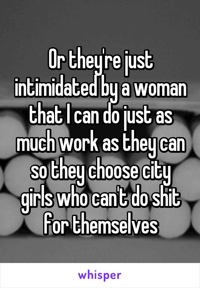 Or they're just intimidated by a woman that I can do just as much work as they can so they choose city girls who can't do shit for themselves