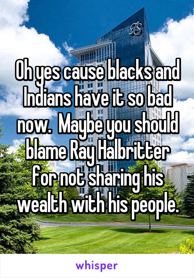 Oh yes cause blacks and Indians have it so bad now.  Maybe you should blame Ray Halbritter for not sharing his wealth with his people.