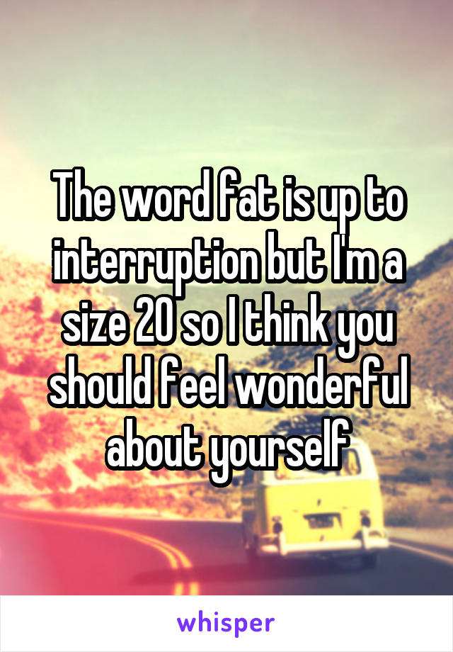 The word fat is up to interruption but I'm a size 20 so I think you should feel wonderful about yourself