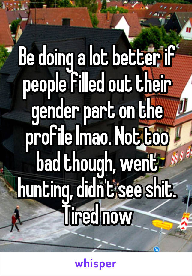 Be doing a lot better if people filled out their gender part on the profile lmao. Not too bad though, went hunting, didn't see shit. Tired now