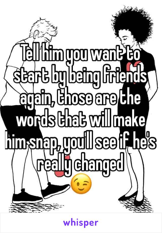Tell him you want to start by being friends again, those are the words that will make him snap, you'll see if he's really changed 
😉