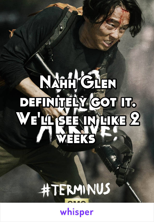 Nahh Glen definitely got it. We'll see in like 2 weeks 