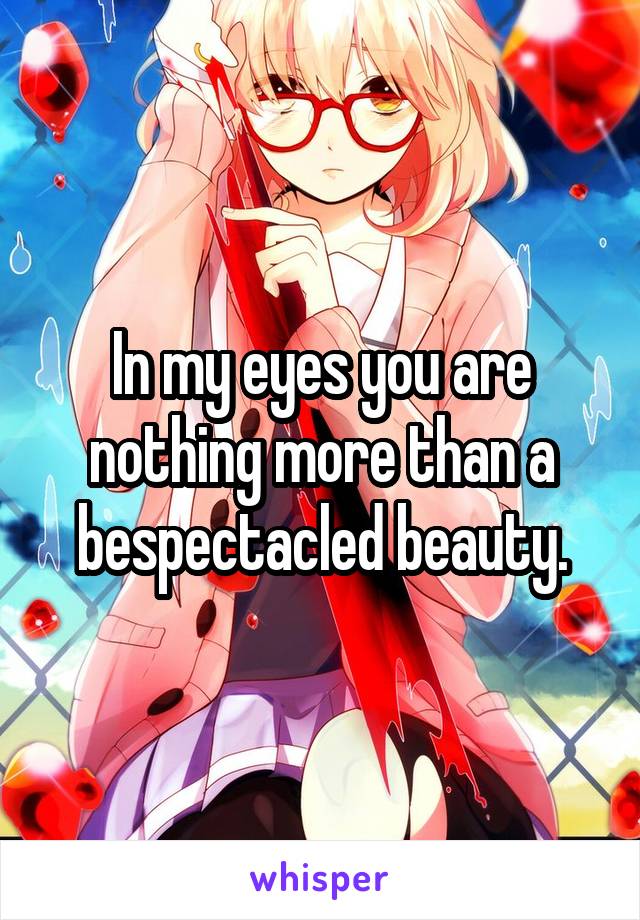 In my eyes you are nothing more than a bespectacled beauty.