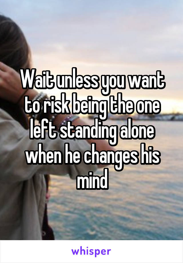 Wait unless you want to risk being the one left standing alone when he changes his mind