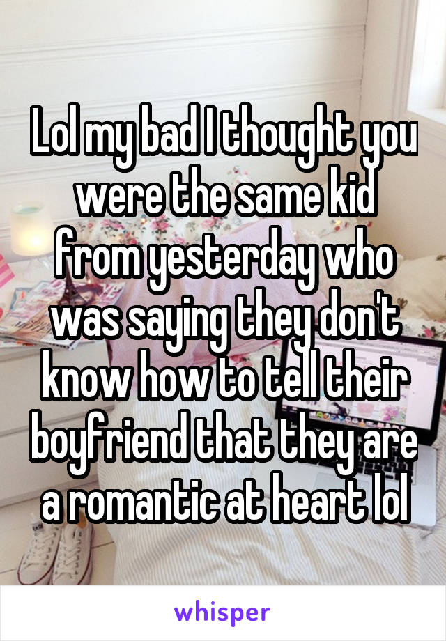 Lol my bad I thought you were the same kid from yesterday who was saying they don't know how to tell their boyfriend that they are a romantic at heart lol