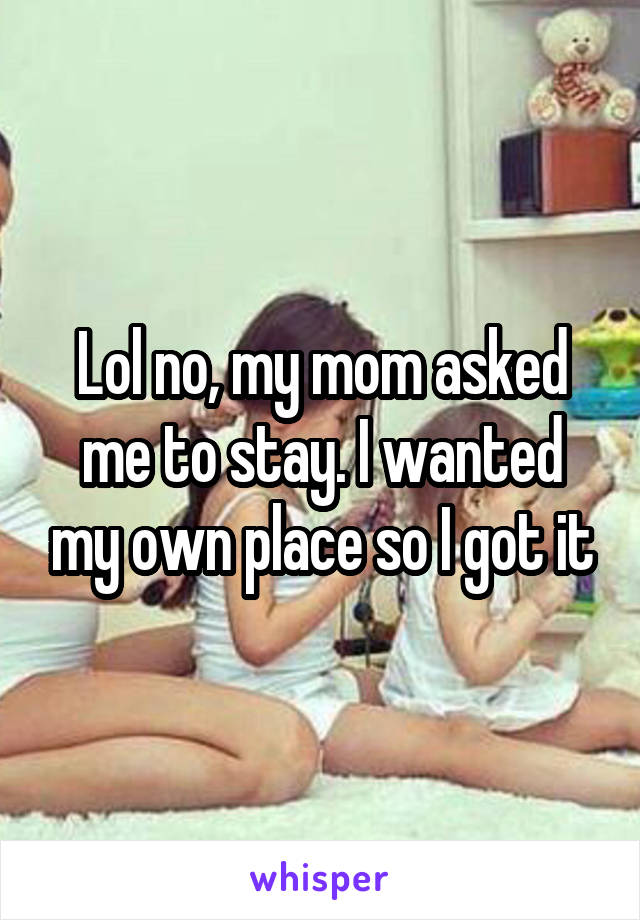 Lol no, my mom asked me to stay. I wanted my own place so I got it