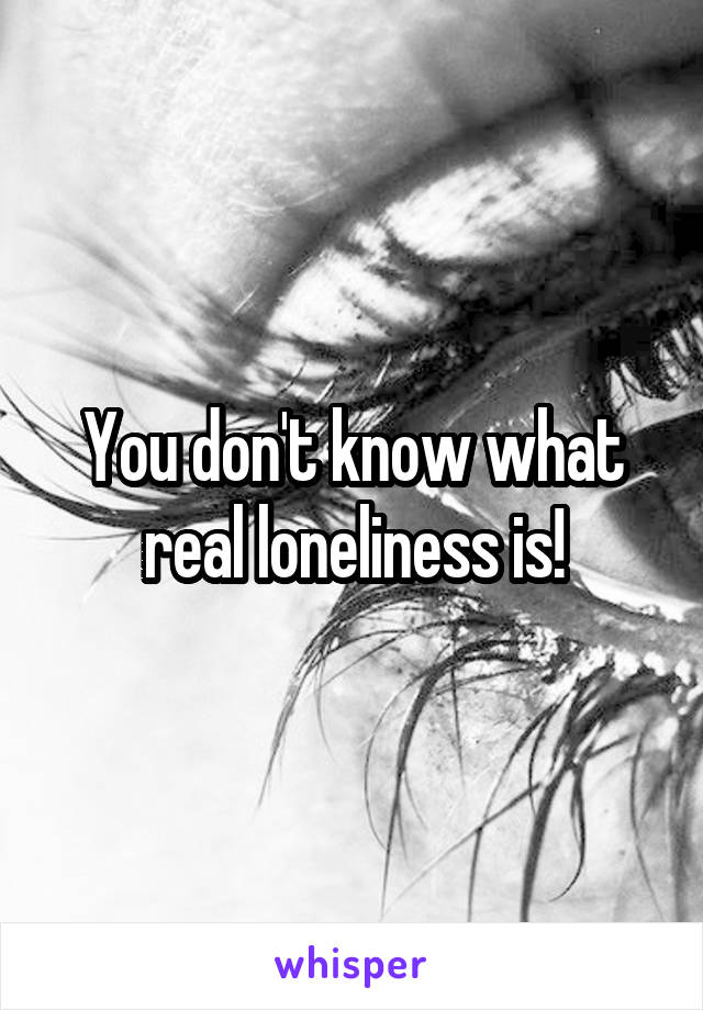 You don't know what real loneliness is!