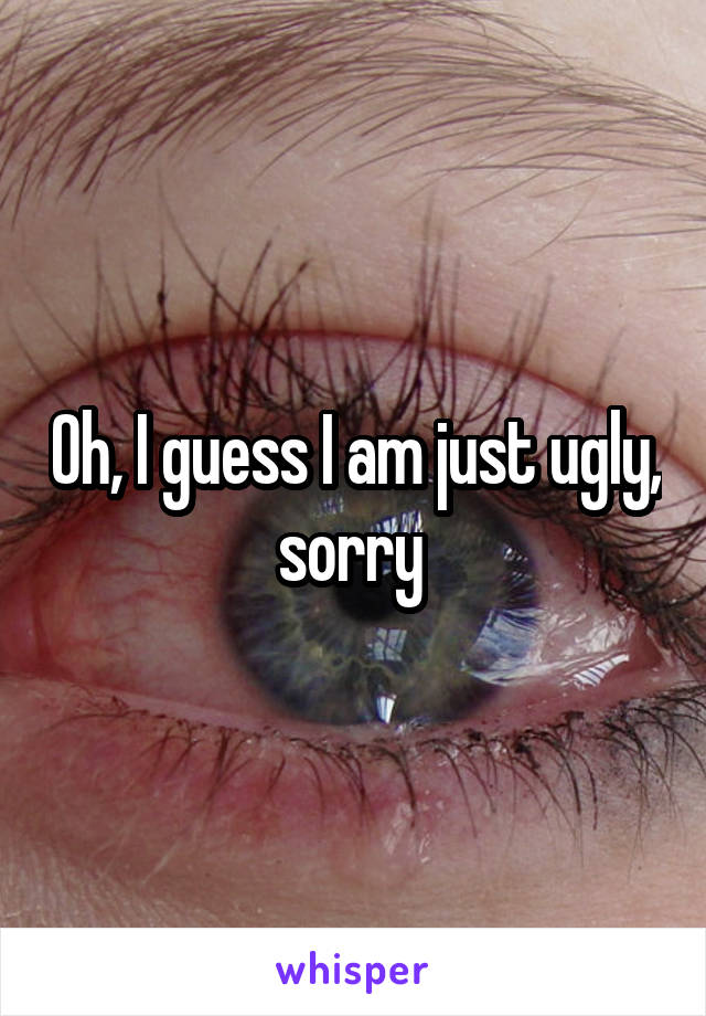 Oh, I guess I am just ugly, sorry 