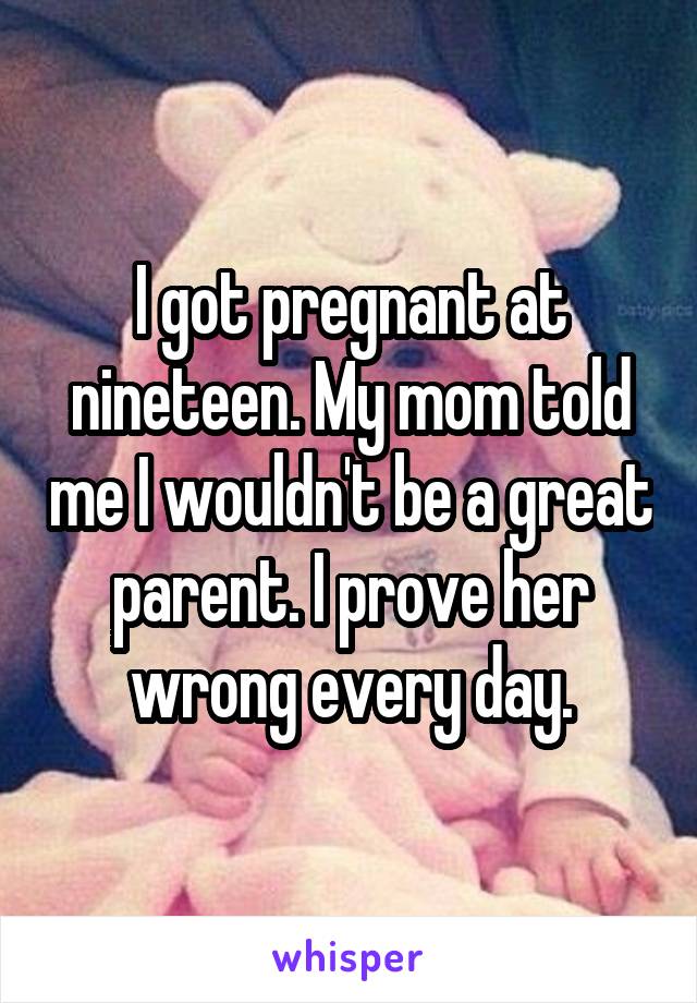 I got pregnant at nineteen. My mom told me I wouldn't be a great parent. I prove her wrong every day.