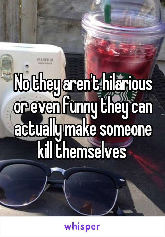 No they aren't hilarious or even funny they can actually make someone kill themselves 